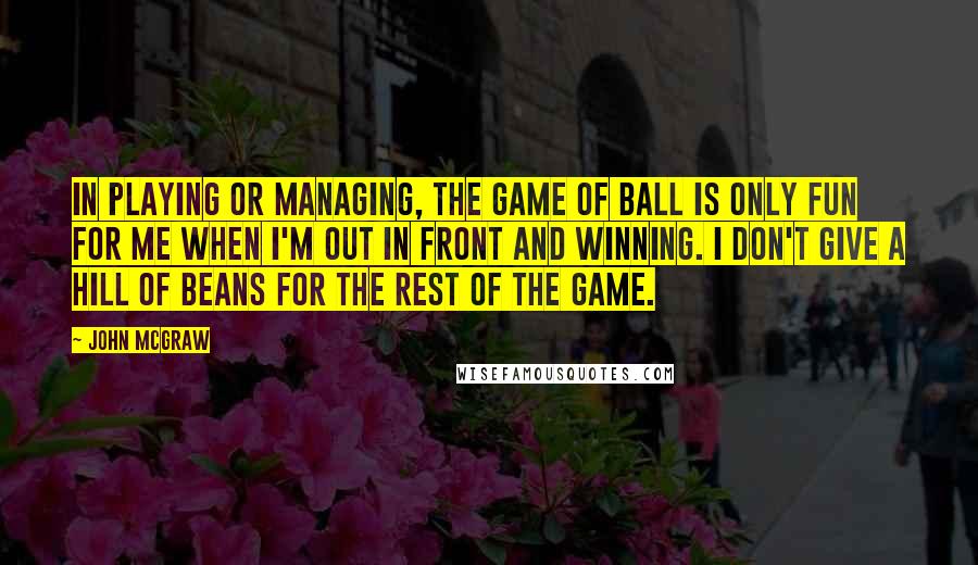 John McGraw Quotes: In playing or managing, the game of ball is only fun for me when I'm out in front and winning. I don't give a hill of beans for the rest of the game.