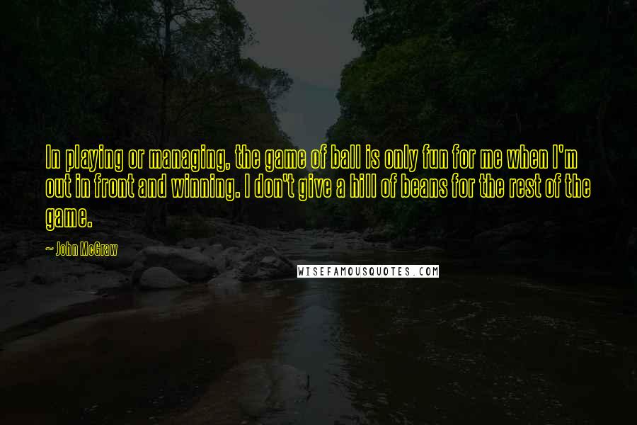 John McGraw Quotes: In playing or managing, the game of ball is only fun for me when I'm out in front and winning. I don't give a hill of beans for the rest of the game.
