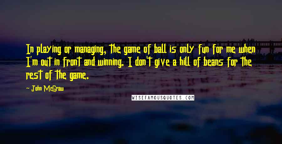 John McGraw Quotes: In playing or managing, the game of ball is only fun for me when I'm out in front and winning. I don't give a hill of beans for the rest of the game.