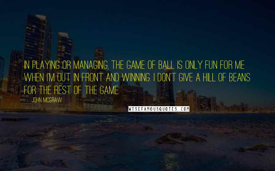 John McGraw Quotes: In playing or managing, the game of ball is only fun for me when I'm out in front and winning. I don't give a hill of beans for the rest of the game.