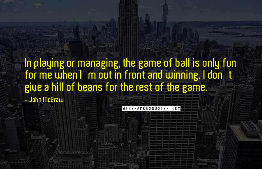 John McGraw Quotes: In playing or managing, the game of ball is only fun for me when I'm out in front and winning. I don't give a hill of beans for the rest of the game.