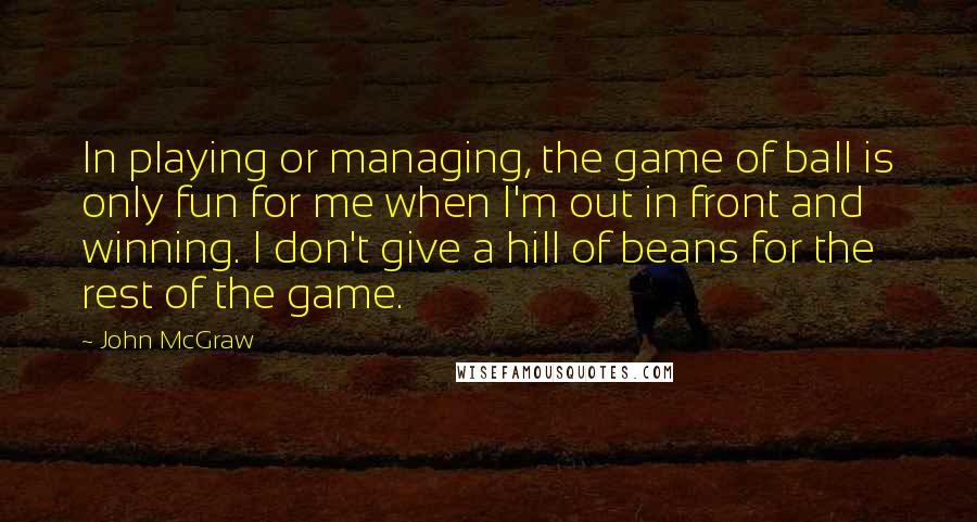 John McGraw Quotes: In playing or managing, the game of ball is only fun for me when I'm out in front and winning. I don't give a hill of beans for the rest of the game.