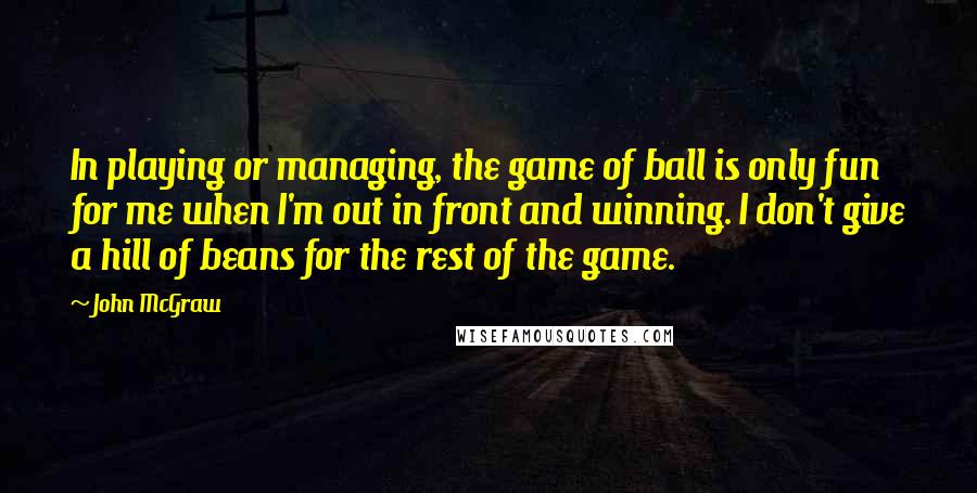 John McGraw Quotes: In playing or managing, the game of ball is only fun for me when I'm out in front and winning. I don't give a hill of beans for the rest of the game.