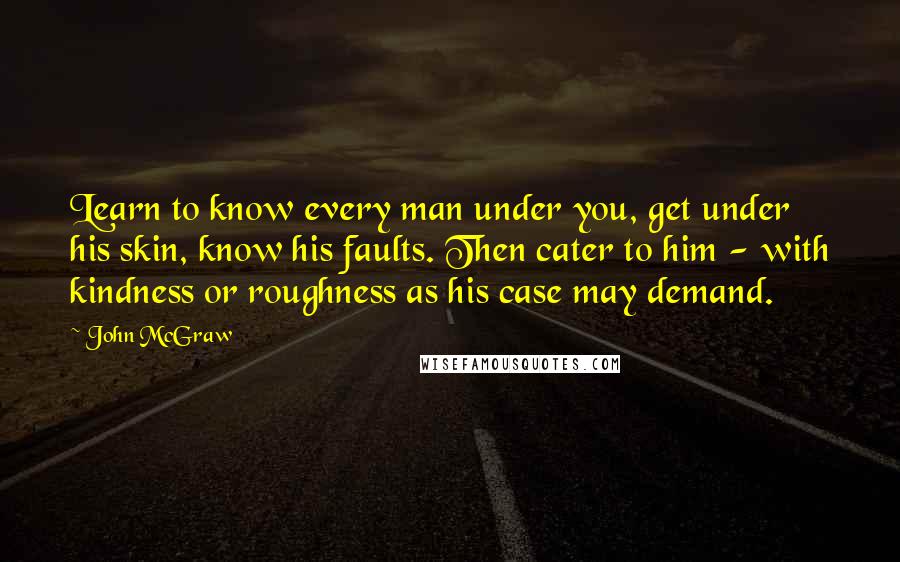 John McGraw Quotes: Learn to know every man under you, get under his skin, know his faults. Then cater to him - with kindness or roughness as his case may demand.