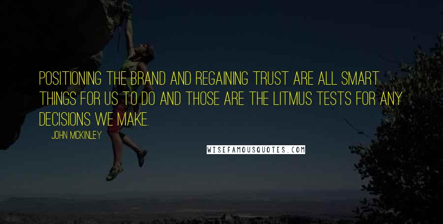 John McKinley Quotes: Positioning the brand and regaining trust are all smart things for us to do and those are the litmus tests for any decisions we make.