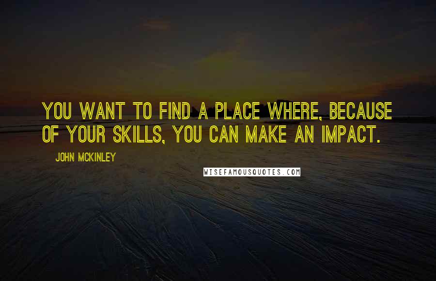 John McKinley Quotes: You want to find a place where, because of your skills, you can make an impact.