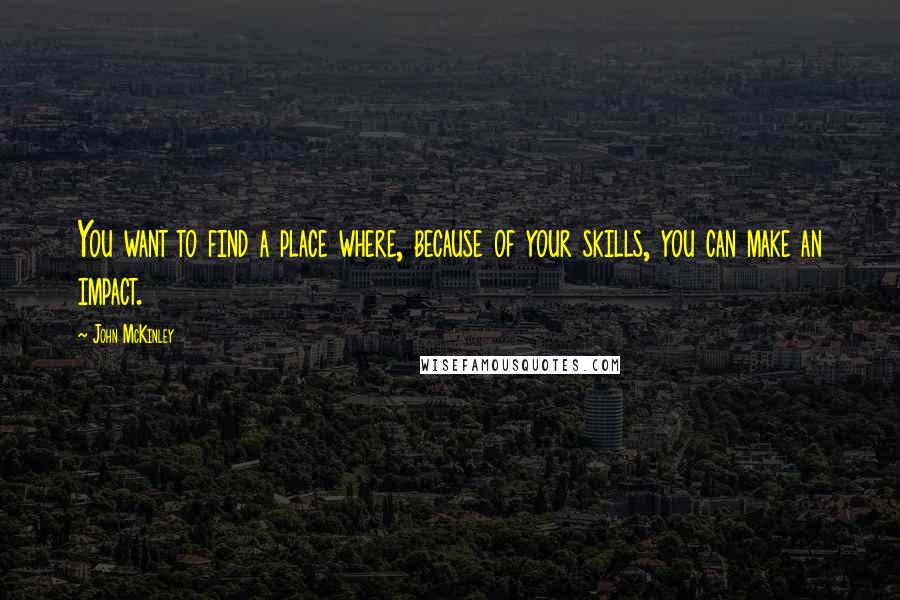 John McKinley Quotes: You want to find a place where, because of your skills, you can make an impact.