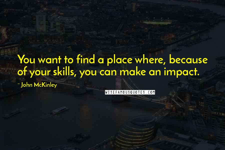 John McKinley Quotes: You want to find a place where, because of your skills, you can make an impact.