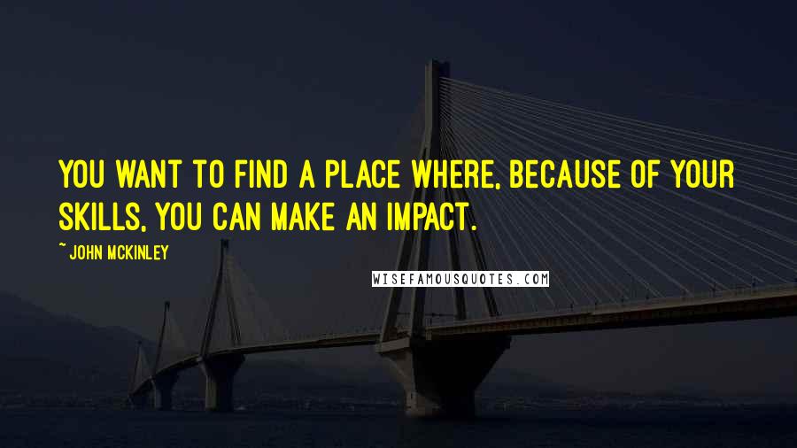 John McKinley Quotes: You want to find a place where, because of your skills, you can make an impact.