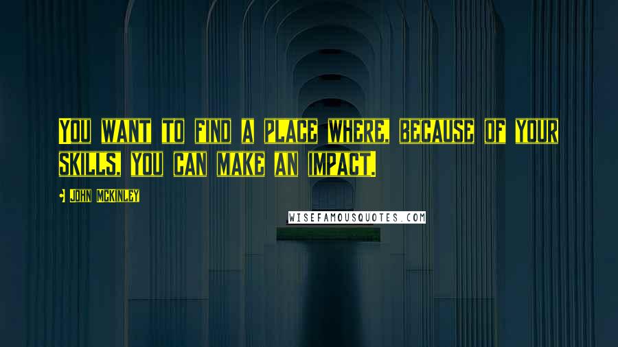 John McKinley Quotes: You want to find a place where, because of your skills, you can make an impact.