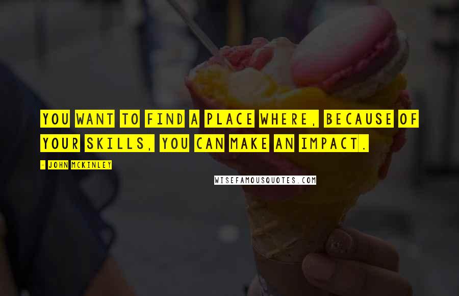 John McKinley Quotes: You want to find a place where, because of your skills, you can make an impact.