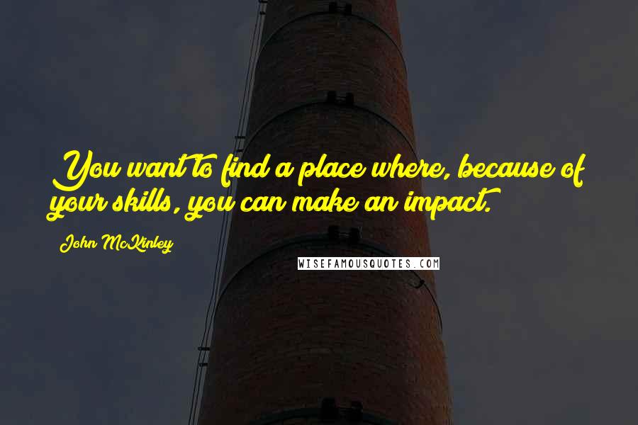 John McKinley Quotes: You want to find a place where, because of your skills, you can make an impact.