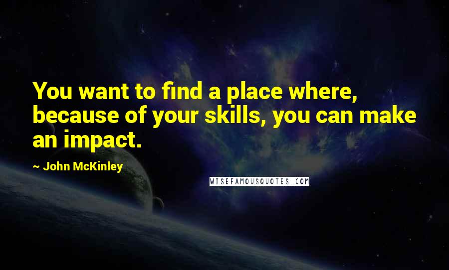 John McKinley Quotes: You want to find a place where, because of your skills, you can make an impact.