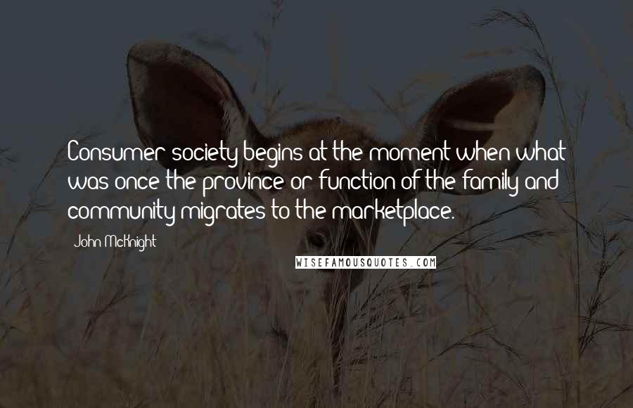 John McKnight Quotes: Consumer society begins at the moment when what was once the province or function of the family and community migrates to the marketplace.