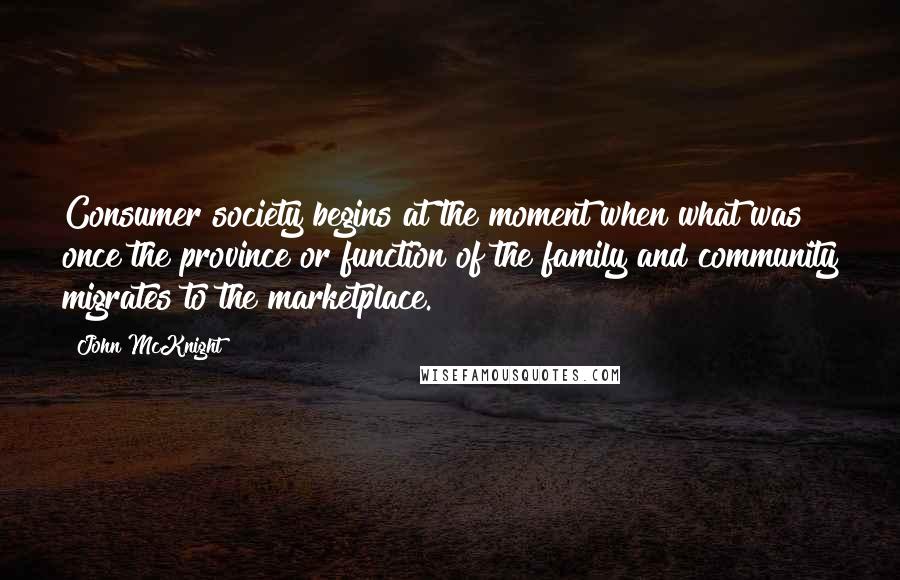 John McKnight Quotes: Consumer society begins at the moment when what was once the province or function of the family and community migrates to the marketplace.