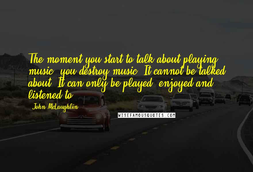 John McLaughlin Quotes: The moment you start to talk about playing music, you destroy music. It cannot be talked about. It can only be played, enjoyed and listened to.