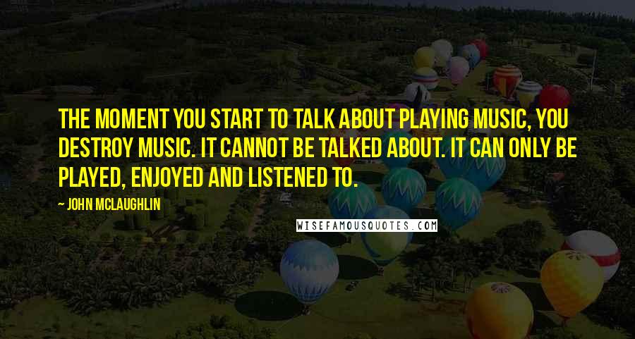 John McLaughlin Quotes: The moment you start to talk about playing music, you destroy music. It cannot be talked about. It can only be played, enjoyed and listened to.
