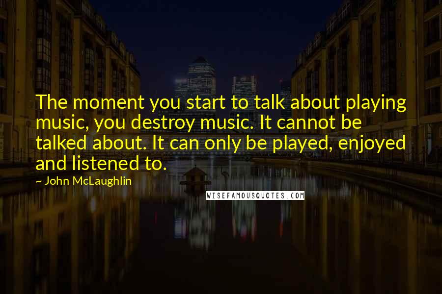 John McLaughlin Quotes: The moment you start to talk about playing music, you destroy music. It cannot be talked about. It can only be played, enjoyed and listened to.