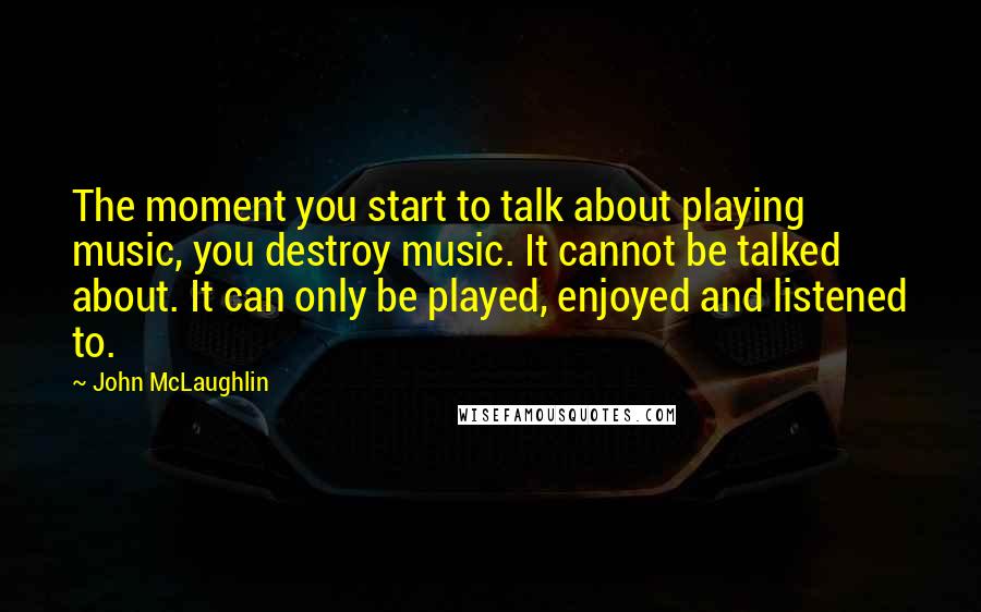 John McLaughlin Quotes: The moment you start to talk about playing music, you destroy music. It cannot be talked about. It can only be played, enjoyed and listened to.
