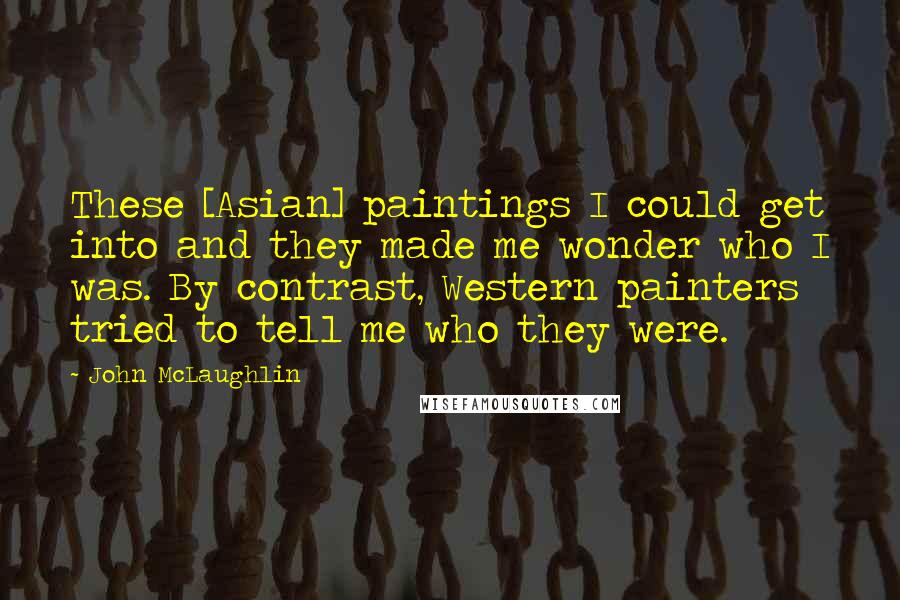 John McLaughlin Quotes: These [Asian] paintings I could get into and they made me wonder who I was. By contrast, Western painters tried to tell me who they were.