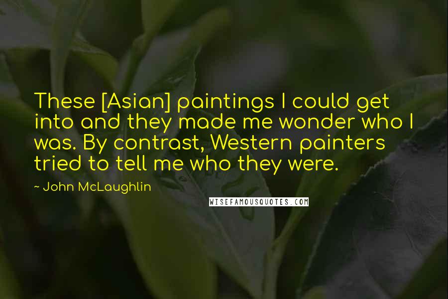 John McLaughlin Quotes: These [Asian] paintings I could get into and they made me wonder who I was. By contrast, Western painters tried to tell me who they were.