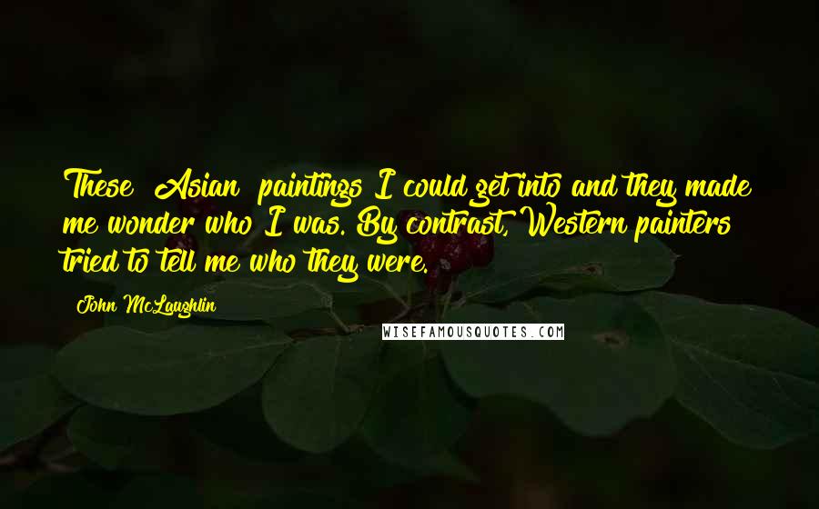 John McLaughlin Quotes: These [Asian] paintings I could get into and they made me wonder who I was. By contrast, Western painters tried to tell me who they were.