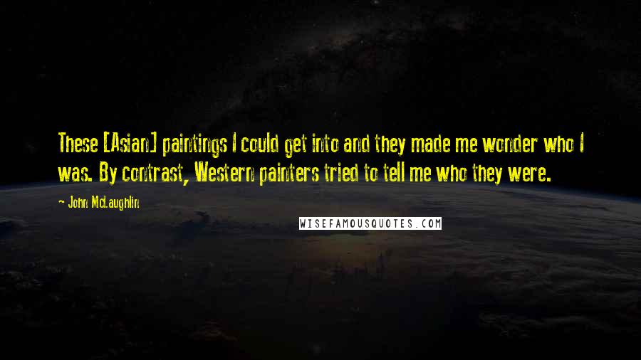 John McLaughlin Quotes: These [Asian] paintings I could get into and they made me wonder who I was. By contrast, Western painters tried to tell me who they were.