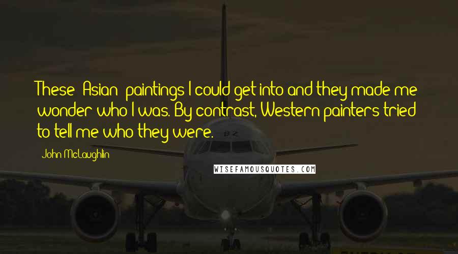 John McLaughlin Quotes: These [Asian] paintings I could get into and they made me wonder who I was. By contrast, Western painters tried to tell me who they were.