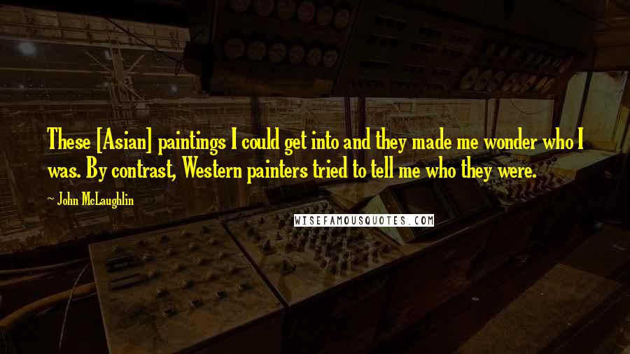 John McLaughlin Quotes: These [Asian] paintings I could get into and they made me wonder who I was. By contrast, Western painters tried to tell me who they were.