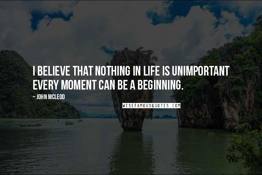 John McLeod Quotes: I believe that nothing in life is unimportant every moment can be a beginning.