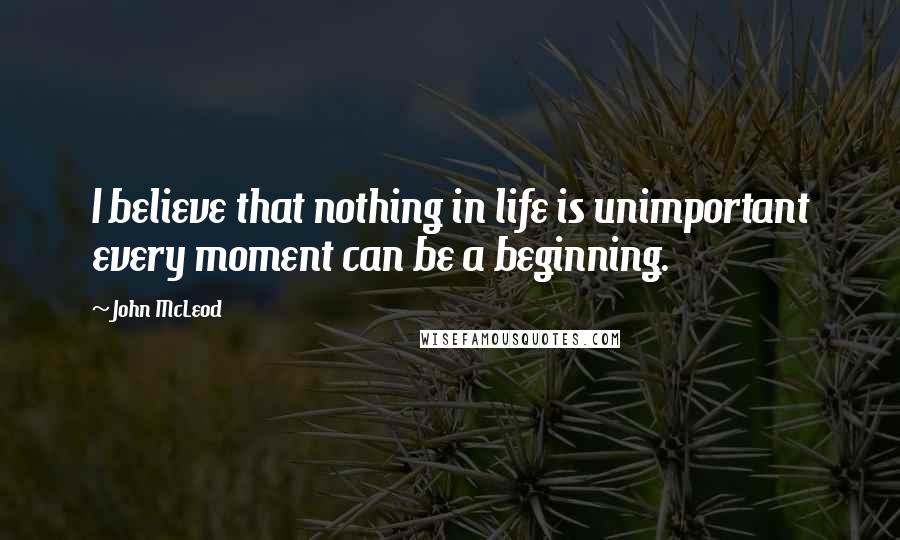 John McLeod Quotes: I believe that nothing in life is unimportant every moment can be a beginning.