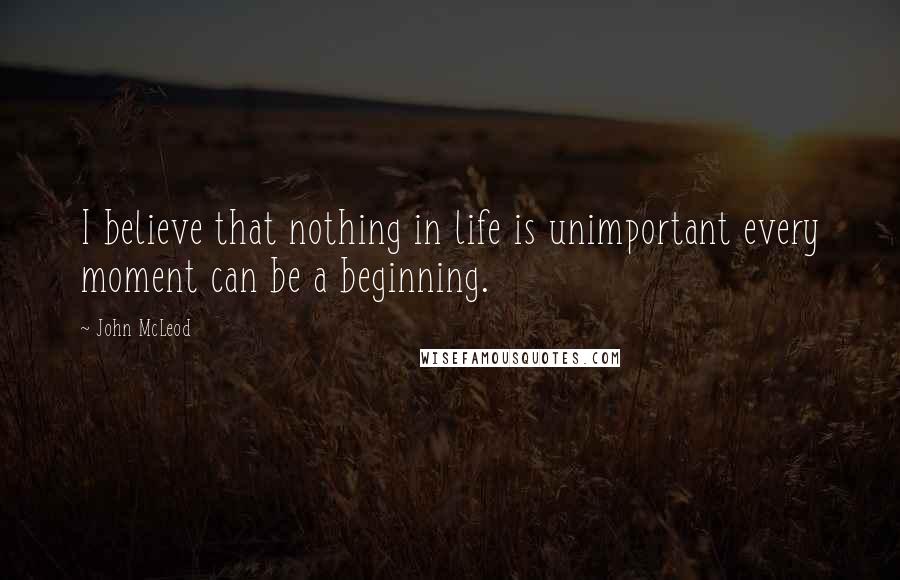 John McLeod Quotes: I believe that nothing in life is unimportant every moment can be a beginning.