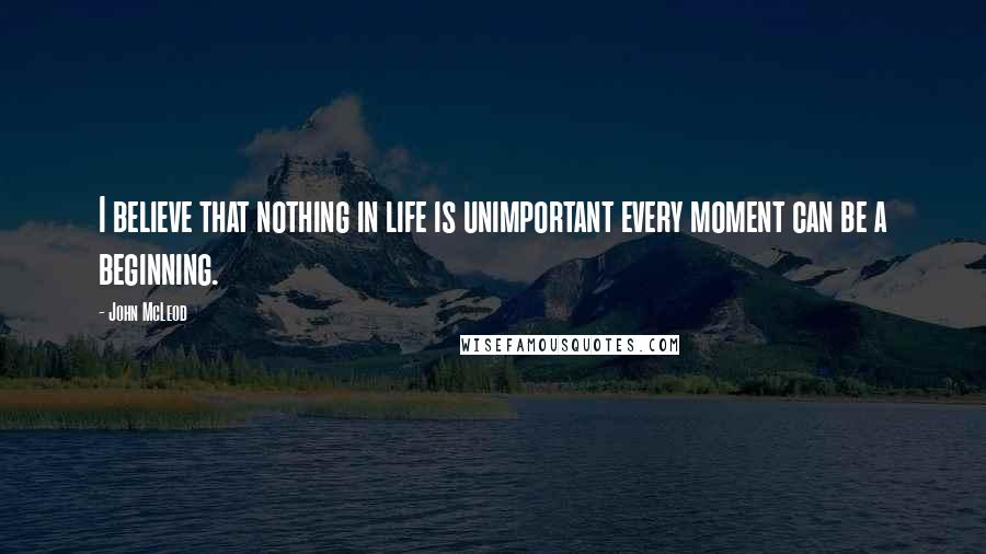 John McLeod Quotes: I believe that nothing in life is unimportant every moment can be a beginning.