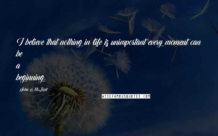 John McLeod Quotes: I believe that nothing in life is unimportant every moment can be a beginning.