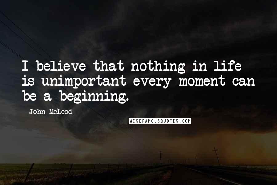 John McLeod Quotes: I believe that nothing in life is unimportant every moment can be a beginning.