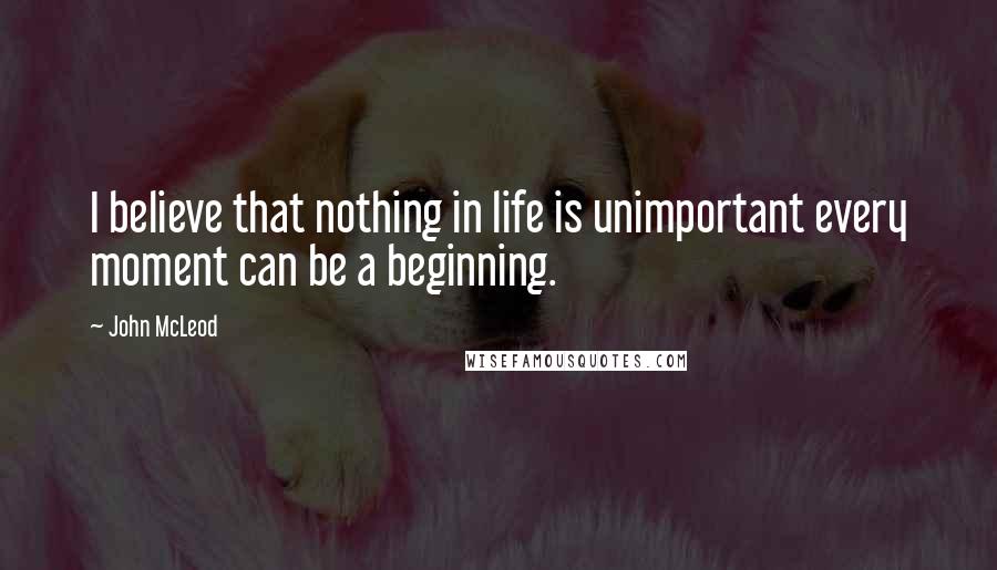 John McLeod Quotes: I believe that nothing in life is unimportant every moment can be a beginning.