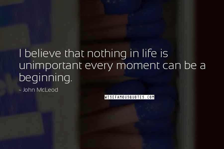 John McLeod Quotes: I believe that nothing in life is unimportant every moment can be a beginning.