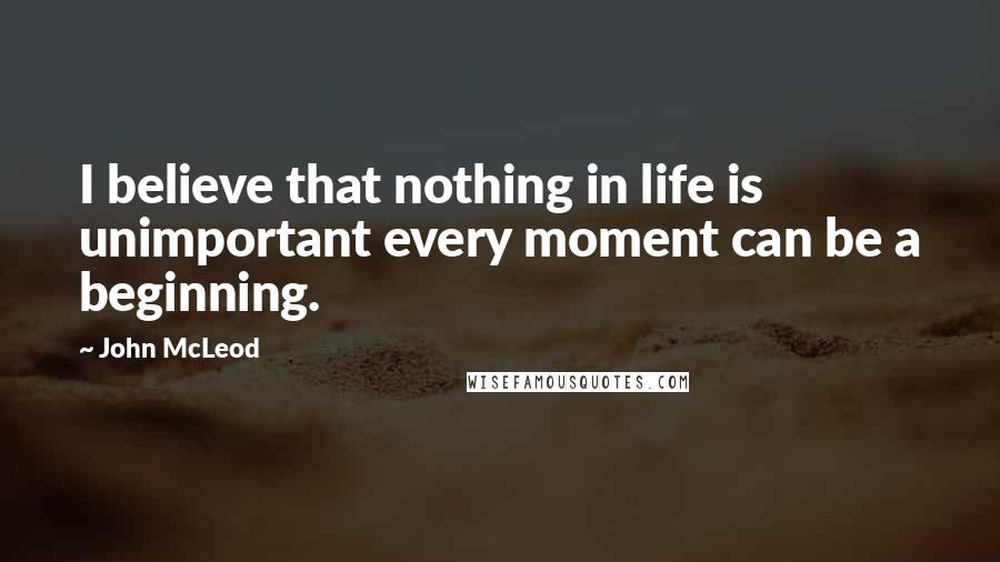 John McLeod Quotes: I believe that nothing in life is unimportant every moment can be a beginning.
