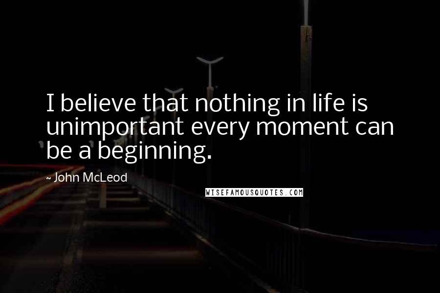 John McLeod Quotes: I believe that nothing in life is unimportant every moment can be a beginning.