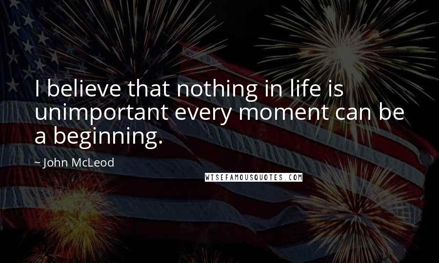 John McLeod Quotes: I believe that nothing in life is unimportant every moment can be a beginning.