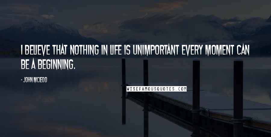 John McLeod Quotes: I believe that nothing in life is unimportant every moment can be a beginning.