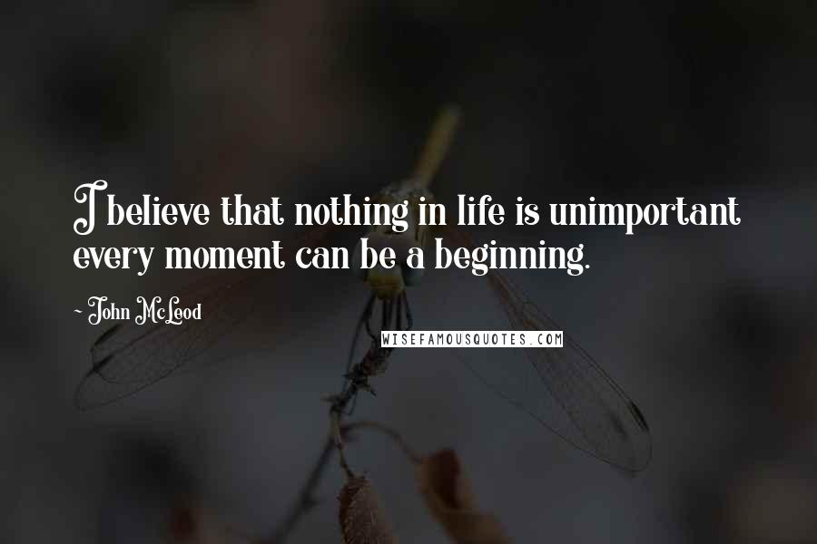 John McLeod Quotes: I believe that nothing in life is unimportant every moment can be a beginning.