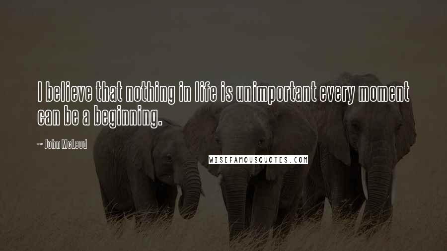 John McLeod Quotes: I believe that nothing in life is unimportant every moment can be a beginning.