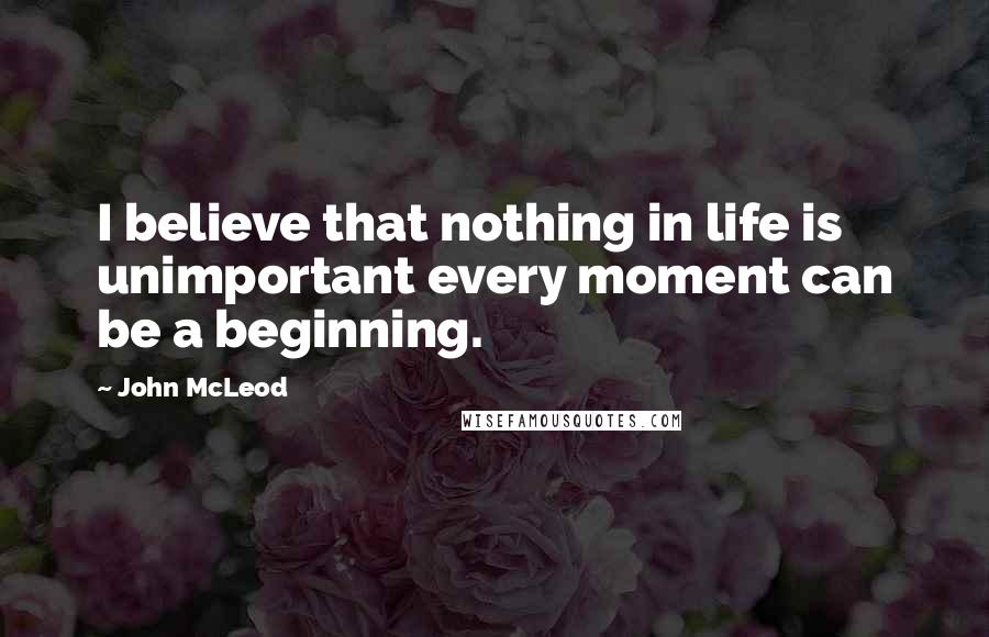 John McLeod Quotes: I believe that nothing in life is unimportant every moment can be a beginning.