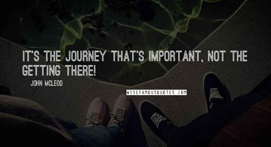 John McLeod Quotes: It's the journey that's important, not the getting there!
