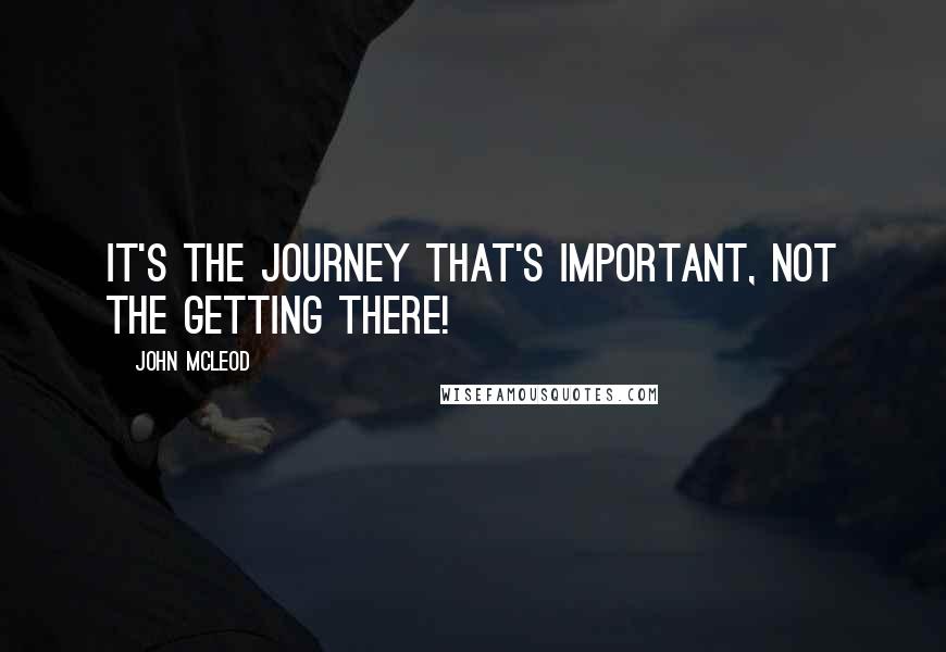 John McLeod Quotes: It's the journey that's important, not the getting there!