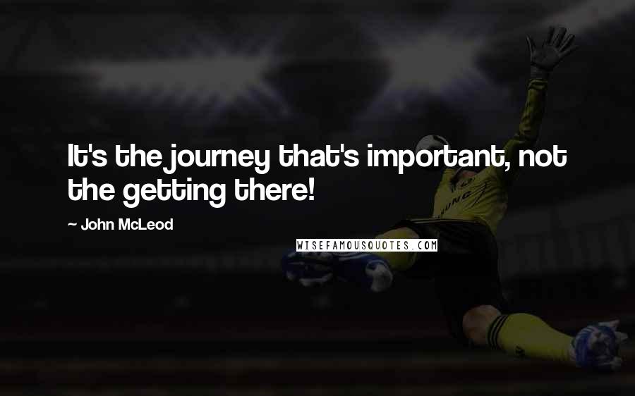 John McLeod Quotes: It's the journey that's important, not the getting there!