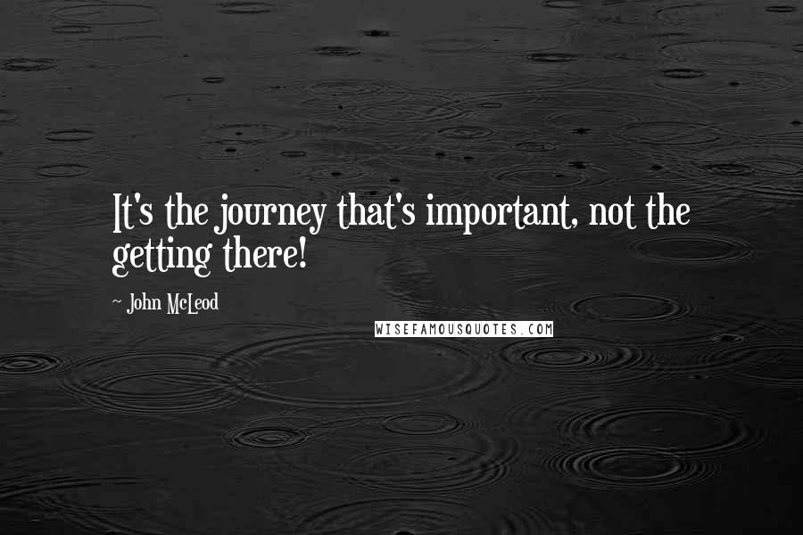 John McLeod Quotes: It's the journey that's important, not the getting there!