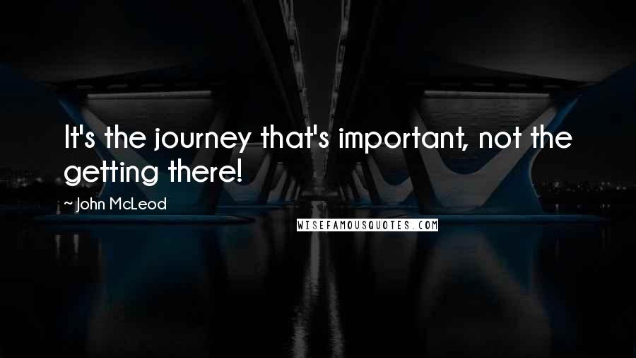 John McLeod Quotes: It's the journey that's important, not the getting there!