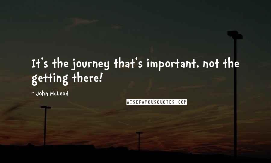 John McLeod Quotes: It's the journey that's important, not the getting there!